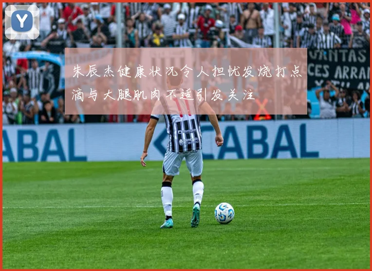 朱辰杰健康状况令人担忧发烧打点滴与大腿肌肉不适引发关注