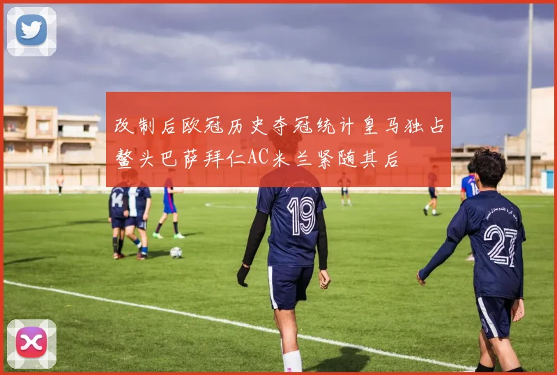改制后欧冠历史夺冠统计皇马独占鳌头巴萨拜仁AC米兰紧随其后