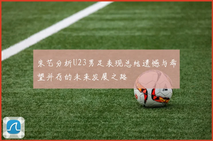 朱艺分析U23男足表现总结遗憾与希望并存的未来发展之路