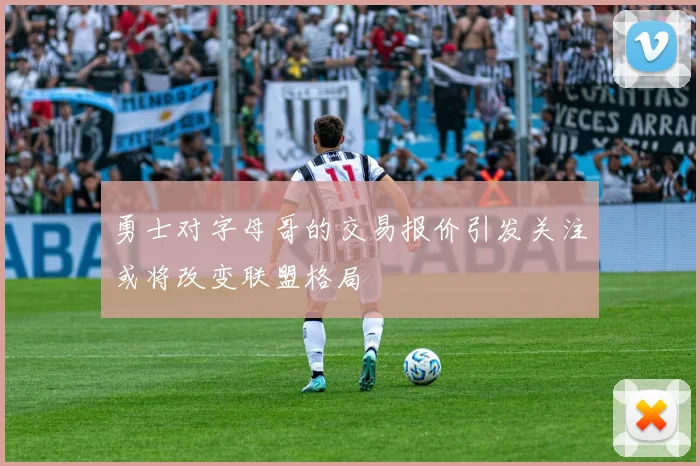 勇士对字母哥的交易报价引发关注或将改变联盟格局