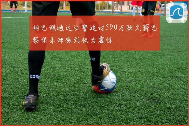 姆巴佩通过法警追讨590万欧欠薪巴黎俱乐部感到极为震惊