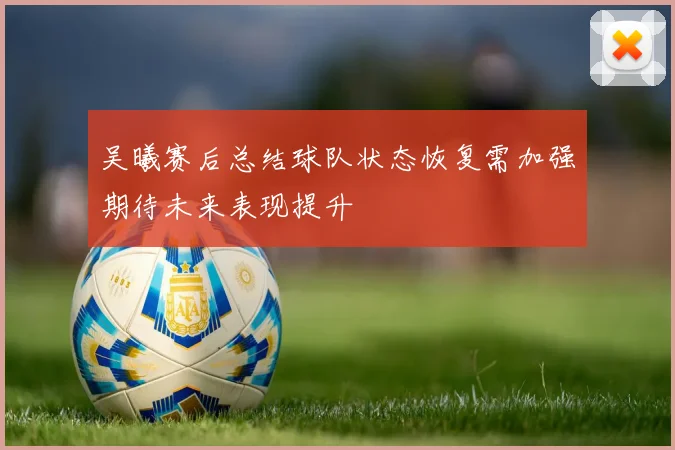 吴曦赛后总结球队状态恢复需加强期待未来表现提升