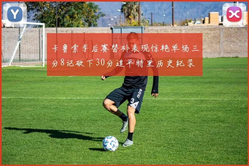 卡鲁索季后赛替补表现惊艳单场三分8记砍下30分追平特里历史纪录