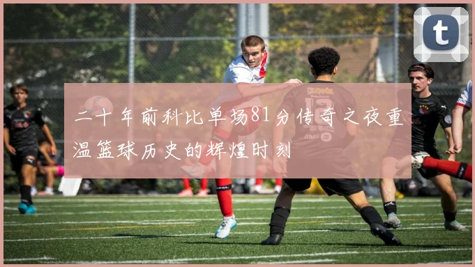 二十年前科比单场81分传奇之夜重温篮球历史的辉煌时刻