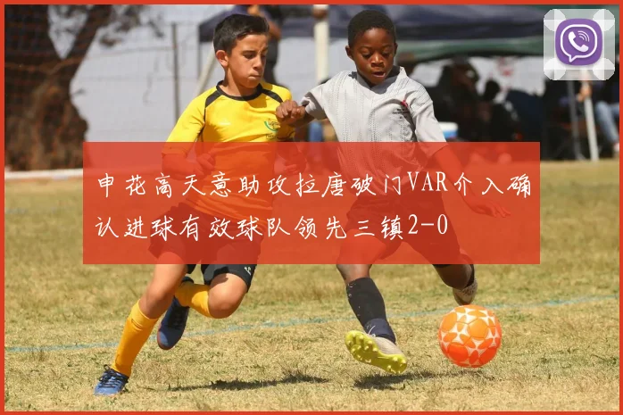 申花高天意助攻拉唐破门VAR介入确认进球有效球队领先三镇2-0