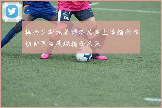 梅西亚斯绝杀博洛尼亚上演精彩内切世界波展现梅西风采