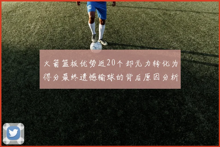 火箭篮板优势近20个却无力转化为得分最终遗憾输球的背后原因分析