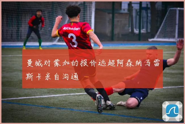 曼城对蒙加的报价远超阿森纳马雷斯卡亲自沟通