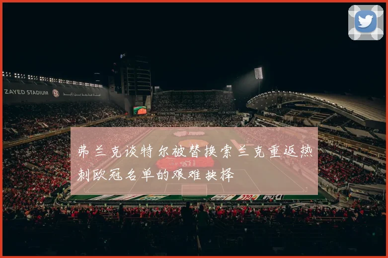 弗兰克谈特尔被替换索兰克重返热刺欧冠名单的艰难抉择