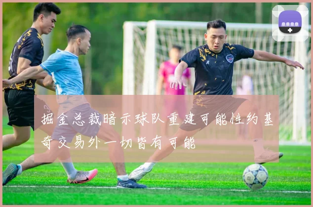掘金总裁暗示球队重建可能性约基奇交易外一切皆有可能