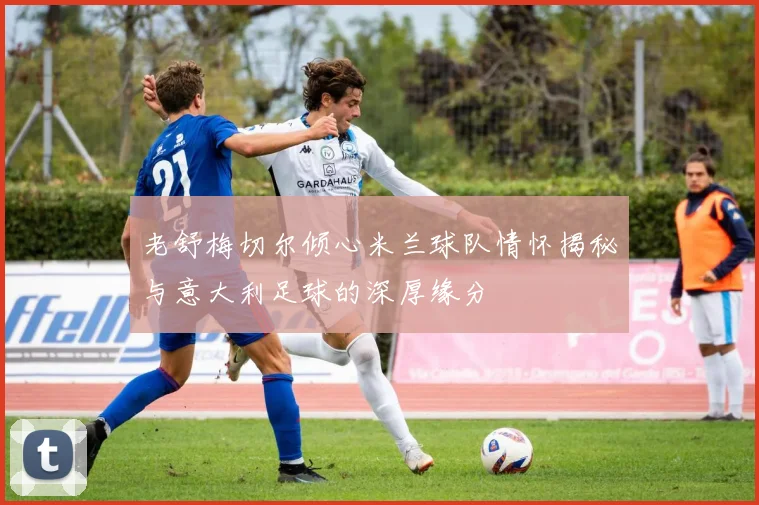 老舒梅切尔倾心米兰球队情怀揭秘与意大利足球的深厚缘分