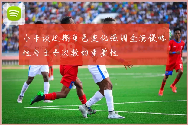 小卡谈近期角色变化强调全场侵略性与出手次数的重要性