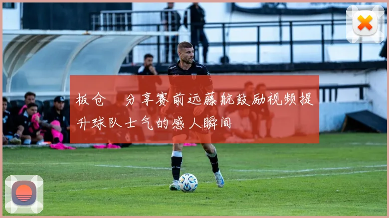 板仓滉分享赛前远藤航鼓励视频提升球队士气的感人瞬间