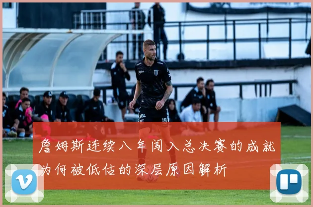 詹姆斯连续八年闯入总决赛的成就为何被低估的深层原因解析