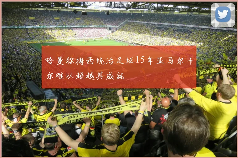 哈曼称梅西统治足坛15年亚马尔卡尔难以超越其成就