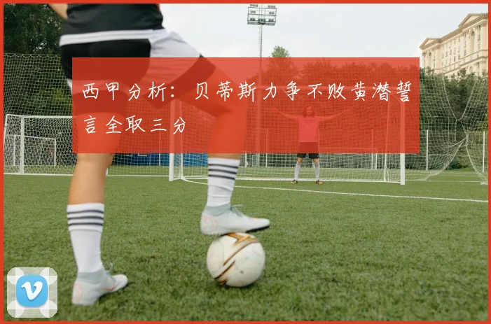 西甲分析：贝蒂斯力争不败黄潜誓言全取三分